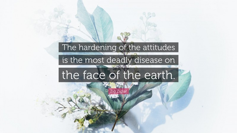 Zig Ziglar Quote: “The hardening of the attitudes is the most deadly disease on the face of the earth.”