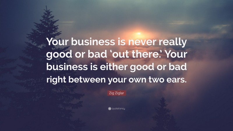 Zig Ziglar Quote: “Your business is never really good or bad ‘out there.’ Your business is either good or bad right between your own two ears.”