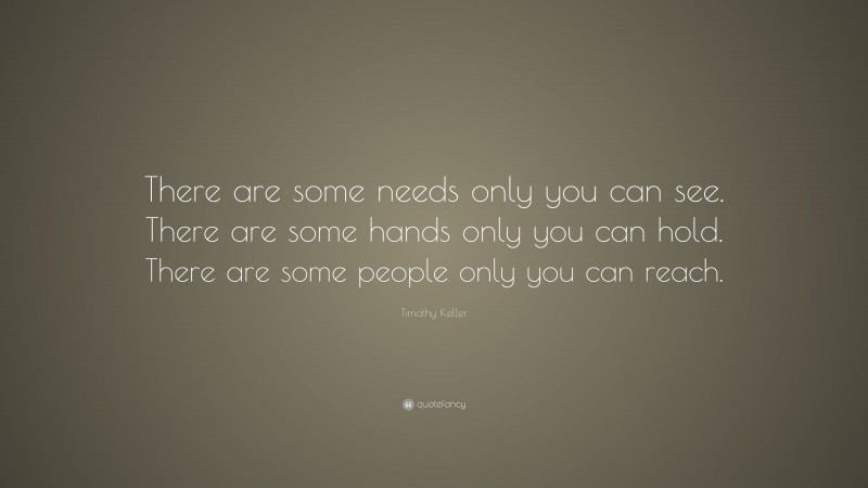 Timothy Keller Quote: “There are some needs only you can see. There are some hands only you can hold. There are some people only you can reach.”