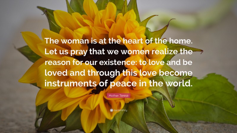 Mother Teresa Quote: “The woman is at the heart of the home. Let us pray that we women realize the reason for our existence: to love and be loved and through this love become instruments of peace in the world.”
