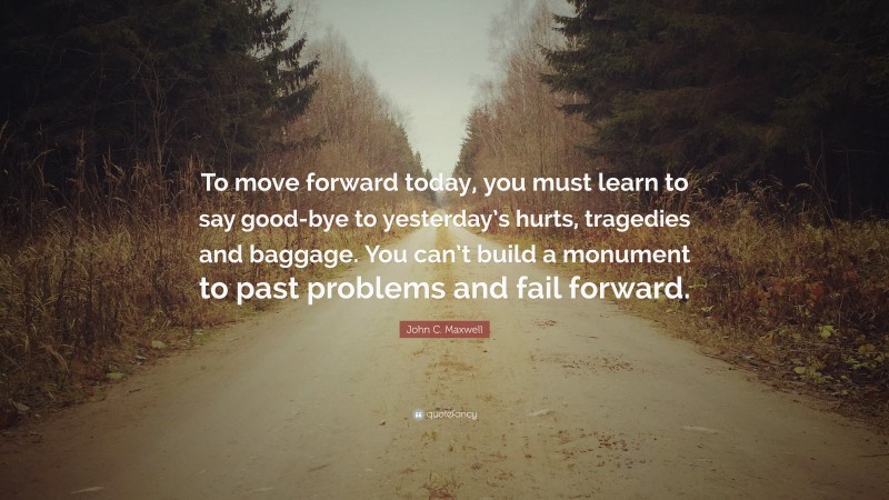 John C. Maxwell Quote: “To move forward today, you must learn to say good-bye to yesterday’s hurts, tragedies and baggage. You can’t build a monument to past problems and fail forward.”