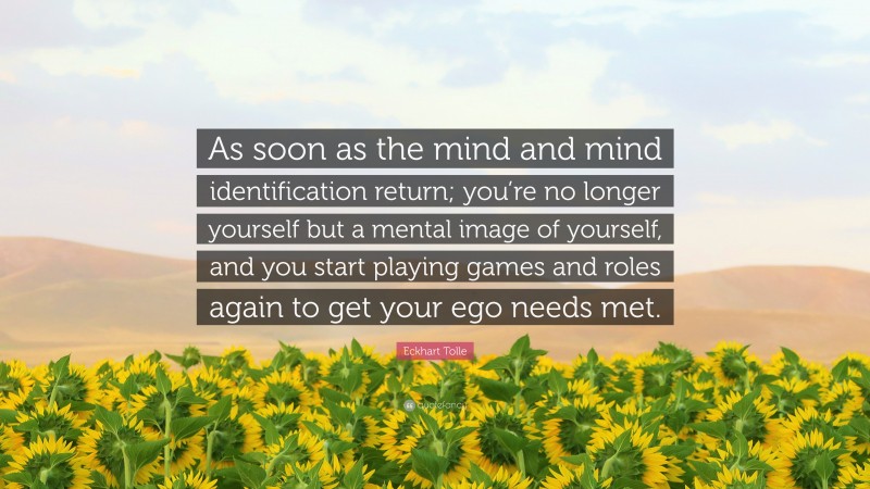 Eckhart Tolle Quote: “As soon as the mind and mind identification return; you’re no longer yourself but a mental image of yourself, and you start playing games and roles again to get your ego needs met.”