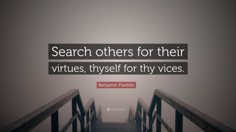 Benjamin Franklin Quote: “Search others for their virtues, thyself for thy vices.”