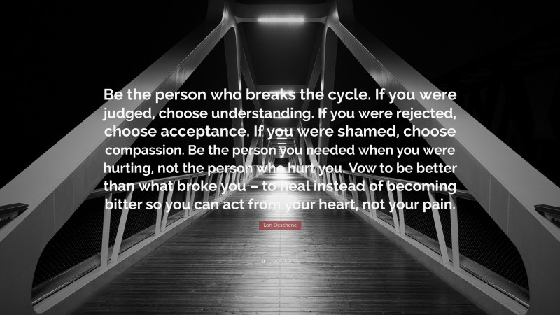 Lori Deschene Quote: “Be the person who breaks the cycle. If you were judged, choose understanding. If you were rejected, choose acceptance. If you were shamed, choose compassion. Be the person you needed when you were hurting, not the person who hurt you. Vow to be better than what broke you – to heal instead of becoming bitter so you can act from your heart, not your pain.”