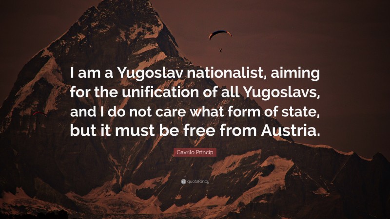 Gavrilo Princip Quote: “I am a Yugoslav nationalist, aiming for the unification of all Yugoslavs, and I do not care what form of state, but it must be free from Austria.”