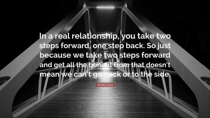 Shelley Long Quote: “In a real relationship, you take two steps forward, one step back. So just because we take two steps forward and get all the benefit from that doesn’t mean we can’t go back or to the side.”