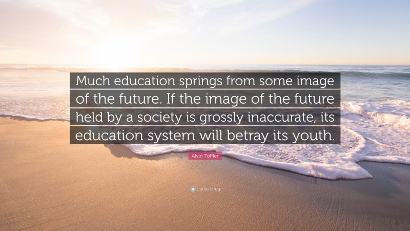 Alvin Toffler Quote: “Much education springs from some image of the future. If the image of the future held by a society is grossly inaccurate, its education system will betray its youth.”