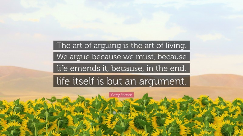 Gerry Spence Quote: “The art of arguing is the art of living. We argue because we must, because life emends it, because, in the end, life itself is but an argument.”