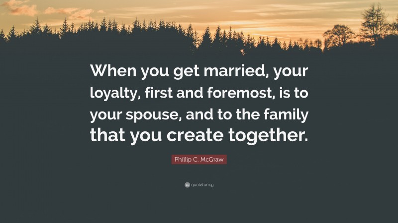 Phillip C. McGraw Quote: “When you get married, your loyalty, first and foremost, is to your spouse, and to the family that you create together.”