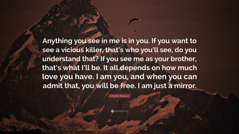 Charles Manson Quote: “Anything you see in me is in you. If you want to see a vicious killer, that’s who you’ll see, do you understand that? If you see me as your brother, that’s what I’ll be. It all depends on how much love you have. I am you, and when you can admit that, you will be free. I am just a mirror.”
