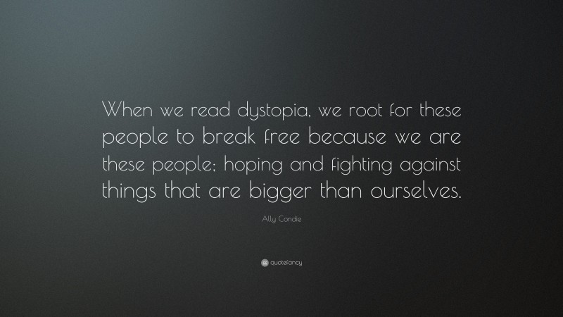 Ally Condie Quote: “When we read dystopia, we root for these people to break free because we are these people; hoping and fighting against things that are bigger than ourselves.”