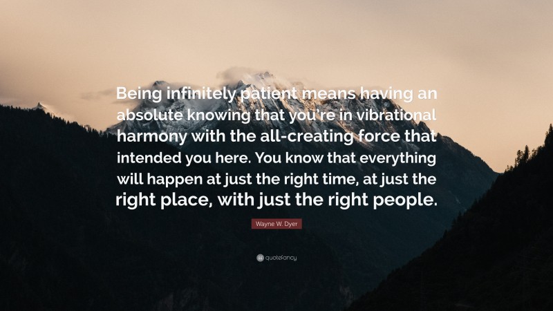 Wayne W. Dyer Quote: “Being infinitely patient means having an absolute knowing that you’re in vibrational harmony with the all-creating force that intended you here. You know that everything will happen at just the right time, at just the right place, with just the right people.”