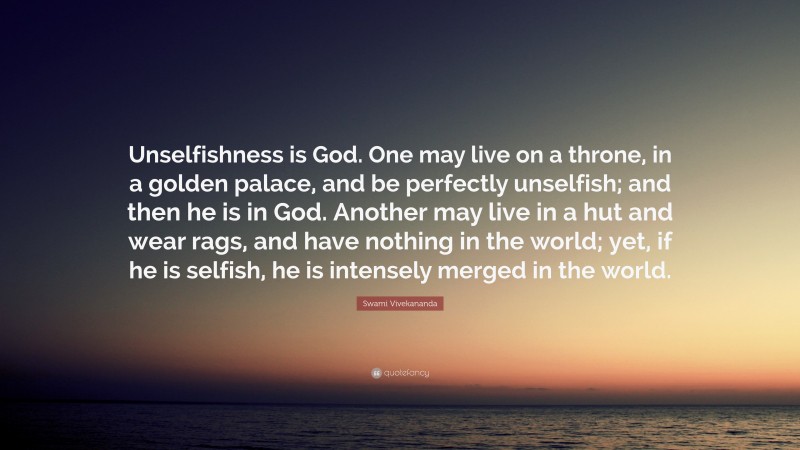 Swami Vivekananda Quote: “Unselfishness is God. One may live on a throne, in a golden palace, and be perfectly unselfish; and then he is in God. Another may live in a hut and wear rags, and have nothing in the world; yet, if he is selfish, he is intensely merged in the world.”