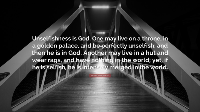 Swami Vivekananda Quote: “Unselfishness is God. One may live on a throne, in a golden palace, and be perfectly unselfish; and then he is in God. Another may live in a hut and wear rags, and have nothing in the world; yet, if he is selfish, he is intensely merged in the world.”