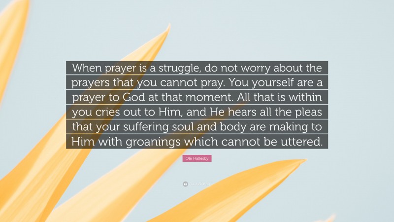 Ole Hallesby Quote: “When prayer is a struggle, do not worry about the prayers that you cannot pray. You yourself are a prayer to God at that moment. All that is within you cries out to Him, and He hears all the pleas that your suffering soul and body are making to Him with groanings which cannot be uttered.”