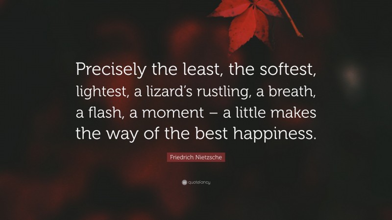 Friedrich Nietzsche Quote: “Precisely the least, the softest, lightest, a lizard’s rustling, a breath, a flash, a moment – a little makes the way of the best happiness.”