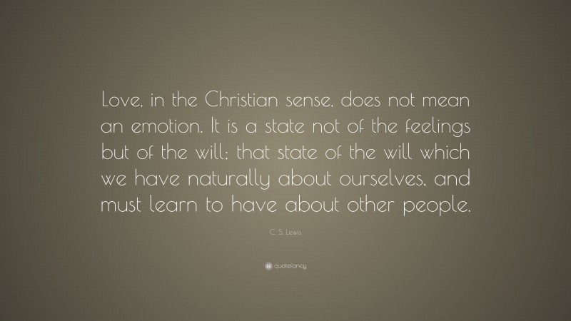 C. S. Lewis Quote: “Love, in the Christian sense, does not mean an emotion. It is a state not of the feelings but of the will; that state of the will which we have naturally about ourselves, and must learn to have about other people.”