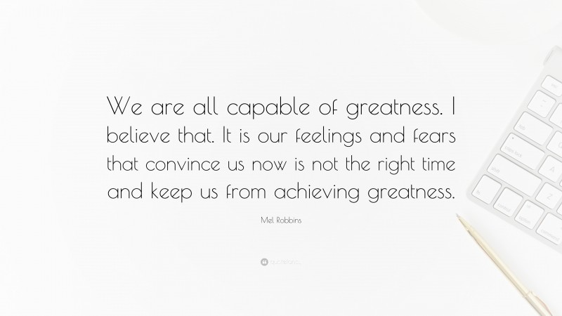 Mel Robbins Quote: “We are all capable of greatness. I believe that. It is our feelings and fears that convince us now is not the right time and keep us from achieving greatness.”