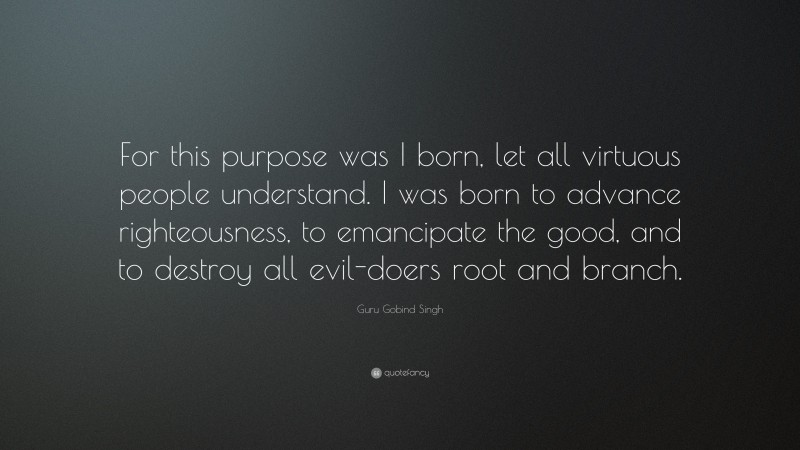 Guru Gobind Singh Quote: “For this purpose was I born, let all virtuous people understand. I was born to advance righteousness, to emancipate the good, and to destroy all evil-doers root and branch.”