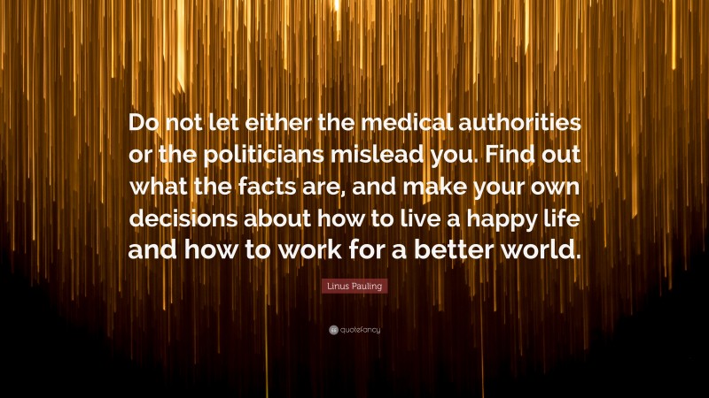 Linus Pauling Quote: “Do not let either the medical authorities or the politicians mislead you. Find out what the facts are, and make your own decisions about how to live a happy life and how to work for a better world.”