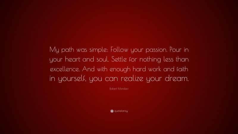 Robert Mondavi Quote: “My path was simple: Follow your passion. Pour in your heart and soul. Settle for nothing less than excellence. And with enough hard work and faith in yourself, you can realize your dream.”