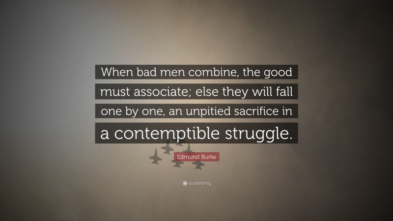 Edmund Burke Quote: “When bad men combine, the good must associate; else they will fall one by one, an unpitied sacrifice in a contemptible struggle.”