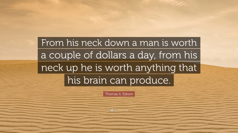 Thomas A. Edison Quote: “From his neck down a man is worth a couple of dollars a day, from his neck up he is worth anything that his brain can produce.”
