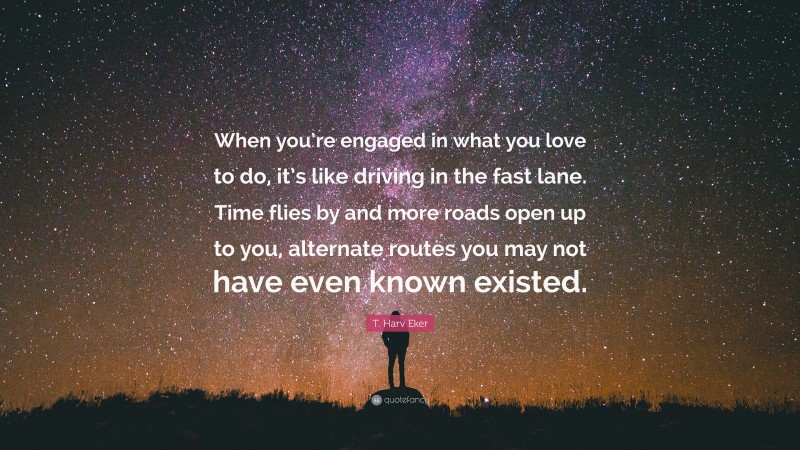 T. Harv Eker Quote: “When you’re engaged in what you love to do, it’s like driving in the fast lane. Time flies by and more roads open up to you, alternate routes you may not have even known existed.”