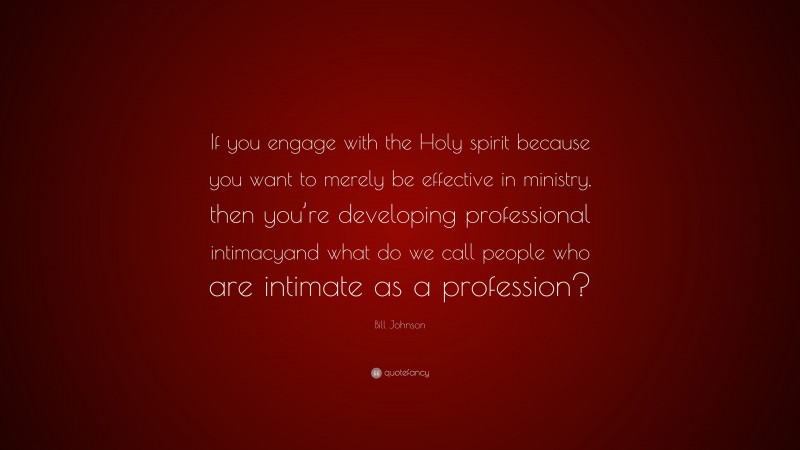 Bill Johnson Quote: “If you engage with the Holy spirit because you want to merely be effective in ministry, then you’re developing professional intimacyand what do we call people who are intimate as a profession?”