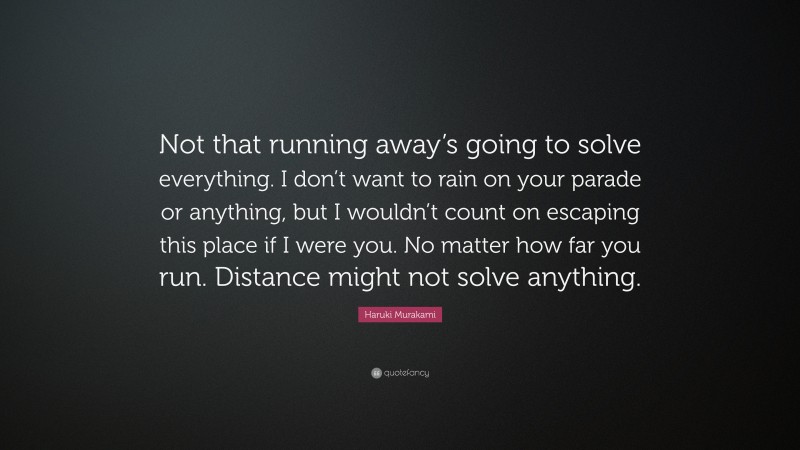 Haruki Murakami Quote: “Not that running away’s going to solve everything. I don’t want to rain on your parade or anything, but I wouldn’t count on escaping this place if I were you. No matter how far you run. Distance might not solve anything.”