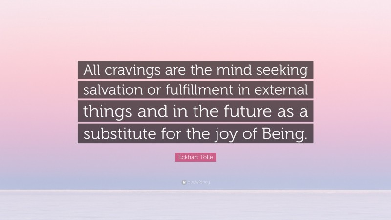 Eckhart Tolle Quote: “All cravings are the mind seeking salvation or fulfillment in external things and in the future as a substitute for the joy of Being.”