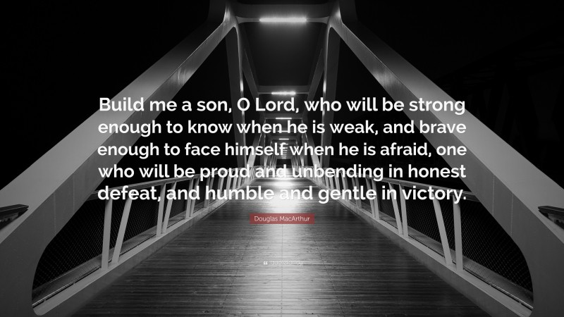 Douglas MacArthur Quote: “Build me a son, O Lord, who will be strong enough to know when he is weak, and brave enough to face himself when he is afraid, one who will be proud and unbending in honest defeat, and humble and gentle in victory.”