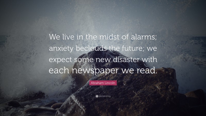Abraham Lincoln Quote: “We live in the midst of alarms; anxiety beclouds the future; we expect some new disaster with each newspaper we read.”