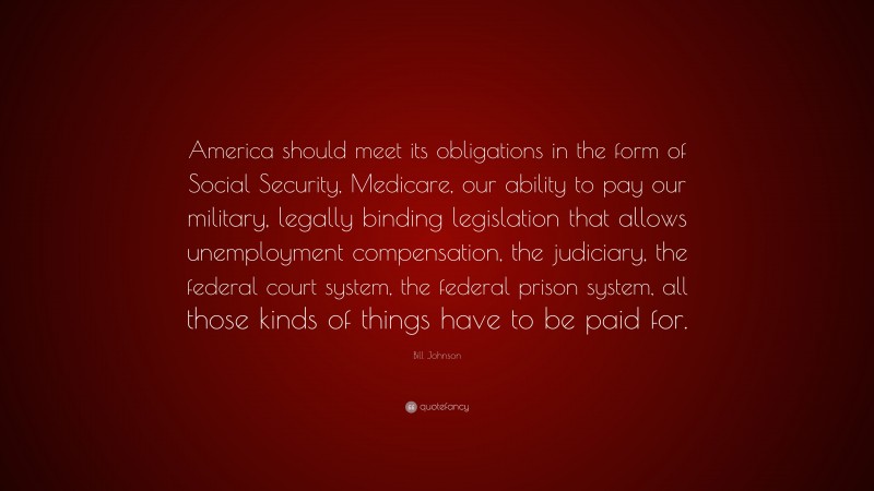 Bill Johnson Quote: “America should meet its obligations in the form of Social Security, Medicare, our ability to pay our military, legally binding legislation that allows unemployment compensation, the judiciary, the federal court system, the federal prison system, all those kinds of things have to be paid for.”