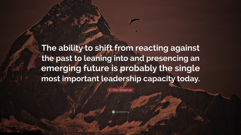 C. Otto Scharmer Quote: “The ability to shift from reacting against the past to leaning into and presencing an emerging future is probably the single most important leadership capacity today.”