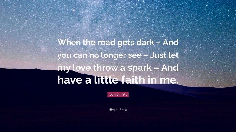 John Hiatt Quote: “When the road gets dark – And you can no longer see – Just let my love throw a spark – And have a little faith in me.”