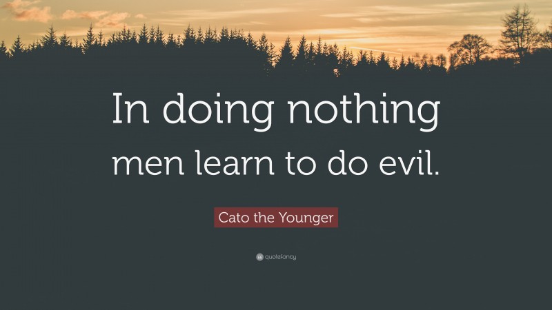 Cato the Younger Quote: “In doing nothing men learn to do evil.”