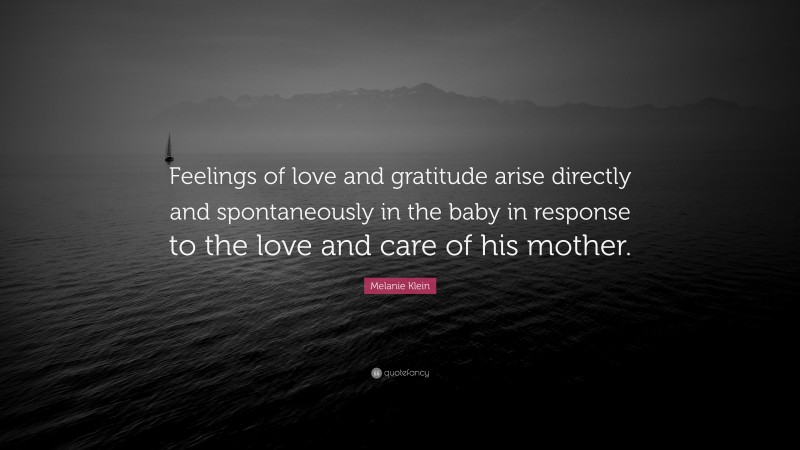 Melanie Klein Quote: “Feelings of love and gratitude arise directly and spontaneously in the baby in response to the love and care of his mother.”