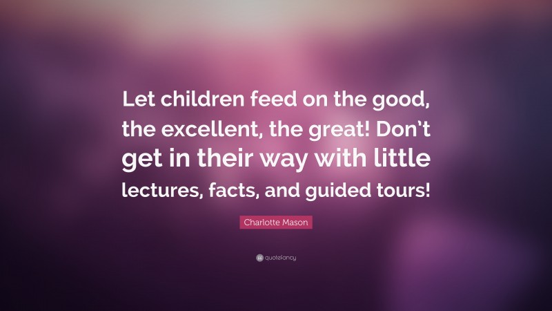 Charlotte Mason Quote: “Let children feed on the good, the excellent, the great! Don’t get in their way with little lectures, facts, and guided tours!”