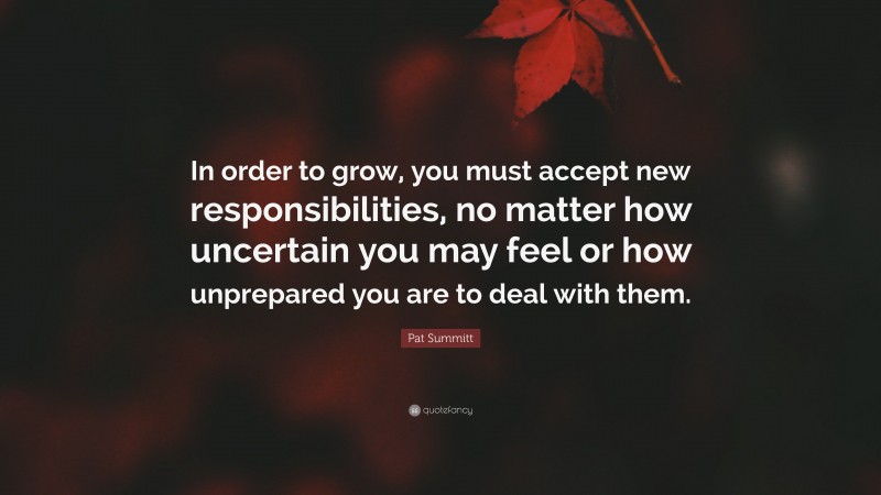 Pat Summitt Quote: “In order to grow, you must accept new responsibilities, no matter how uncertain you may feel or how unprepared you are to deal with them.”