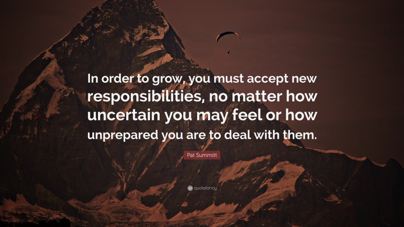 Pat Summitt Quote: “In order to grow, you must accept new responsibilities, no matter how uncertain you may feel or how unprepared you are to deal with them.”