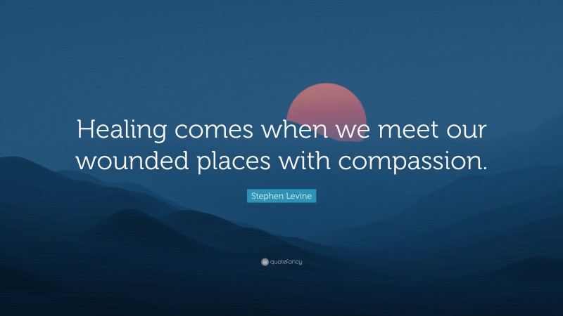 Stephen Levine Quote: “Healing comes when we meet our wounded places with compassion.”