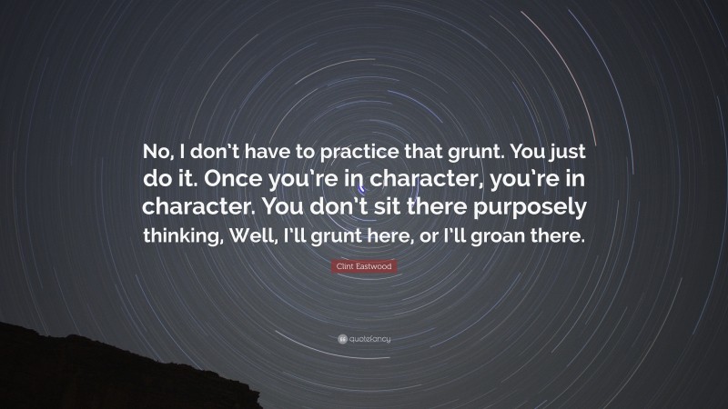 Clint Eastwood Quote: “No, I don’t have to practice that grunt. You just do it. Once you’re in character, you’re in character. You don’t sit there purposely thinking, Well, I’ll grunt here, or I’ll groan there.”