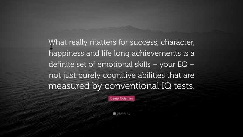 Daniel Goleman Quote: “What really matters for success, character, happiness and life long achievements is a definite set of emotional skills – your EQ – not just purely cognitive abilities that are measured by conventional IQ tests.”