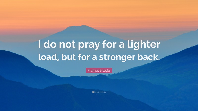 Phillips Brooks Quote: “I do not pray for a lighter load, but for a stronger back.”