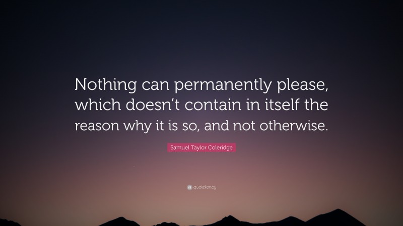 Samuel Taylor Coleridge Quote: “Nothing can permanently please, which doesn’t contain in itself the reason why it is so, and not otherwise.”