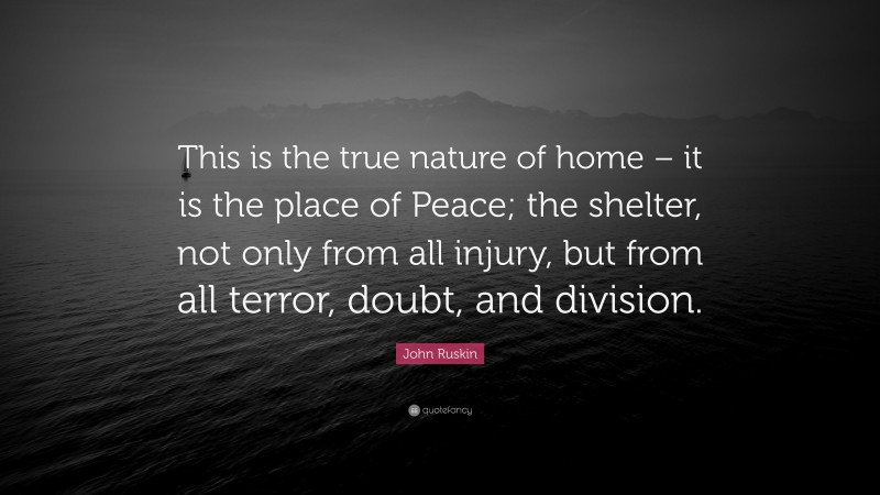 John Ruskin Quote: “This is the true nature of home – it is the place of Peace; the shelter, not only from all injury, but from all terror, doubt, and division.”