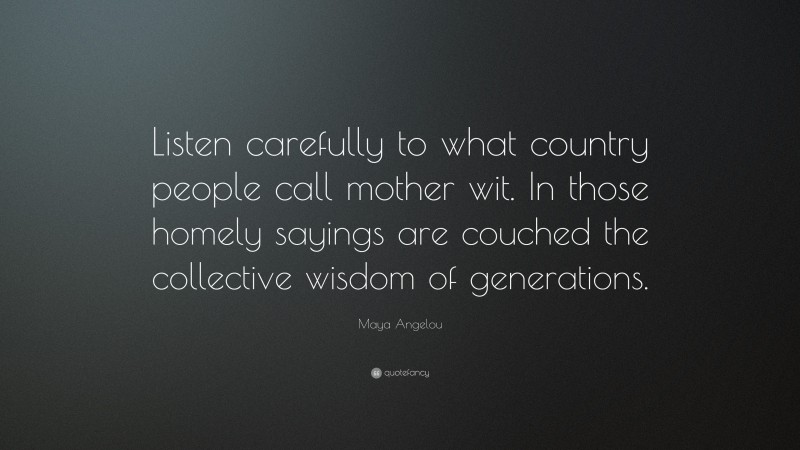 Maya Angelou Quote: “Listen carefully to what country people call mother wit. In those homely sayings are couched the collective wisdom of generations.”