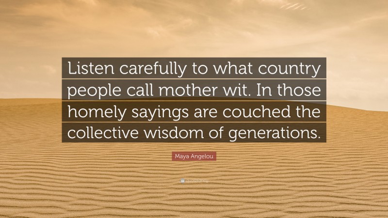 Maya Angelou Quote: “Listen carefully to what country people call mother wit. In those homely sayings are couched the collective wisdom of generations.”