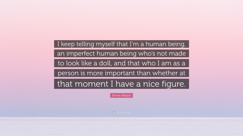 Emma Watson Quote: “I keep telling myself that I’m a human being, an imperfect human being who’s not made to look like a doll, and that who I am as a person is more important than whether at that moment I have a nice figure.”